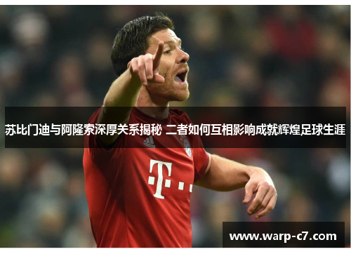 苏比门迪与阿隆索深厚关系揭秘 二者如何互相影响成就辉煌足球生涯