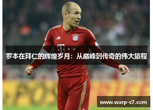 罗本在拜仁的辉煌岁月：从巅峰到传奇的伟大旅程