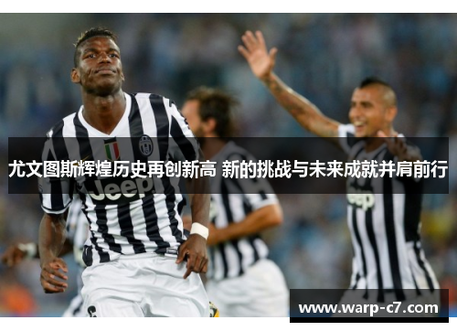尤文图斯辉煌历史再创新高 新的挑战与未来成就并肩前行 尤文图斯辉煌历史再创新高 新的挑战与未来成就并肩前行