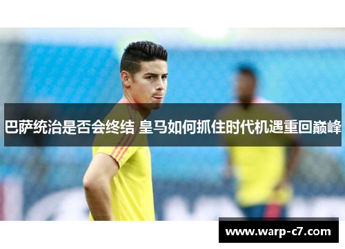 巴萨统治是否会终结 皇马如何抓住时代机遇重回巅峰 巴萨统治是否会终结 皇马如何抓住时代机遇重回巅峰