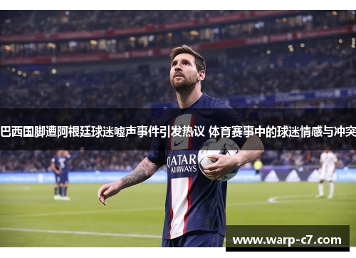 巴西国脚遭阿根廷球迷嘘声事件引发热议 体育赛事中的球迷情感与冲突 巴西国脚遭阿根廷球迷嘘声事件引发热议 体育赛事中的球迷情感与冲突