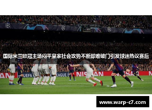 国际米兰欧冠主场闷平皇家社会攻势不断却难破门引发球迷热议赛后 国际米兰欧冠主场闷平皇家社会攻势不断却难破门引发球迷热议赛后